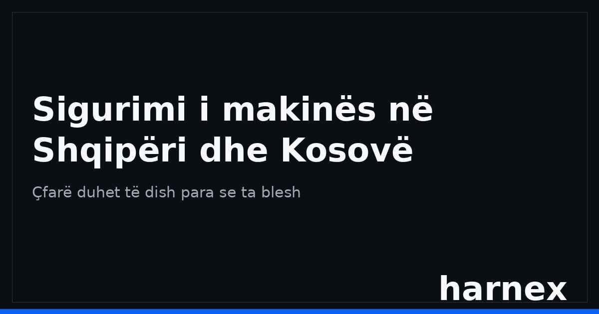 Sigurimi i makinës në Shqipëri dhe Kosovë: çfarë duhet të dish para se ta blesh